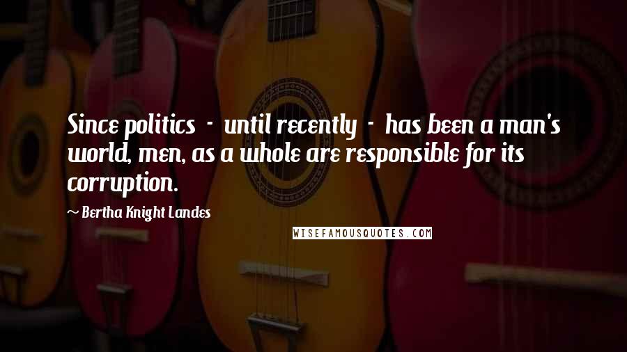 Bertha Knight Landes Quotes: Since politics  -  until recently  -  has been a man's world, men, as a whole are responsible for its corruption.