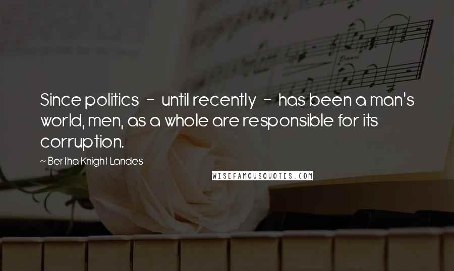 Bertha Knight Landes Quotes: Since politics  -  until recently  -  has been a man's world, men, as a whole are responsible for its corruption.