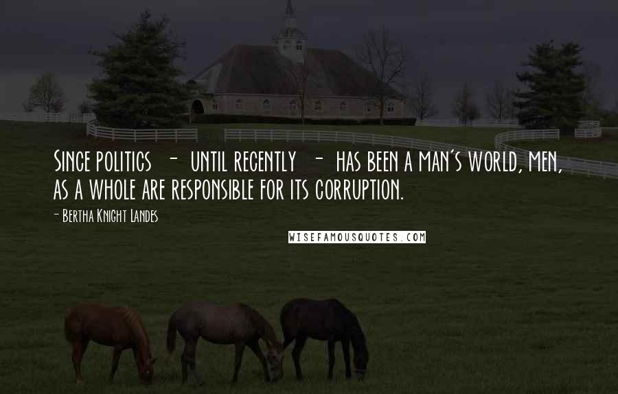 Bertha Knight Landes Quotes: Since politics  -  until recently  -  has been a man's world, men, as a whole are responsible for its corruption.