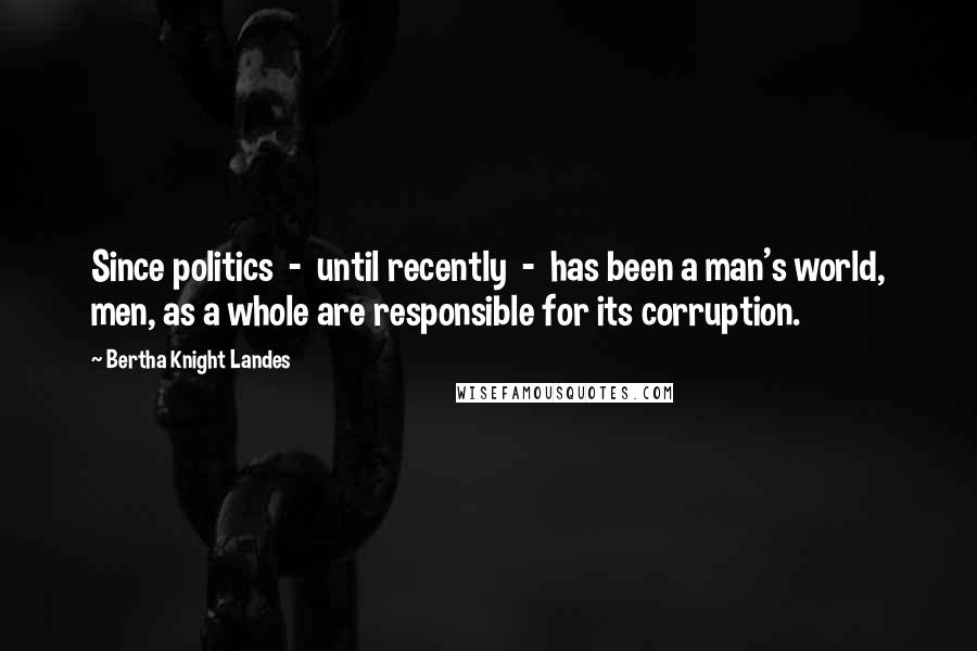 Bertha Knight Landes Quotes: Since politics  -  until recently  -  has been a man's world, men, as a whole are responsible for its corruption.