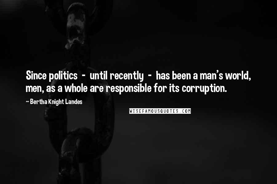Bertha Knight Landes Quotes: Since politics - until recently - has been a man's world, men, as a whole are responsible for its corruption.