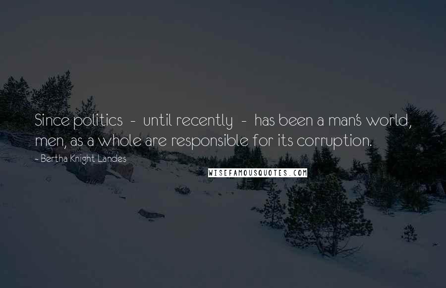 Bertha Knight Landes Quotes: Since politics  -  until recently  -  has been a man's world, men, as a whole are responsible for its corruption.