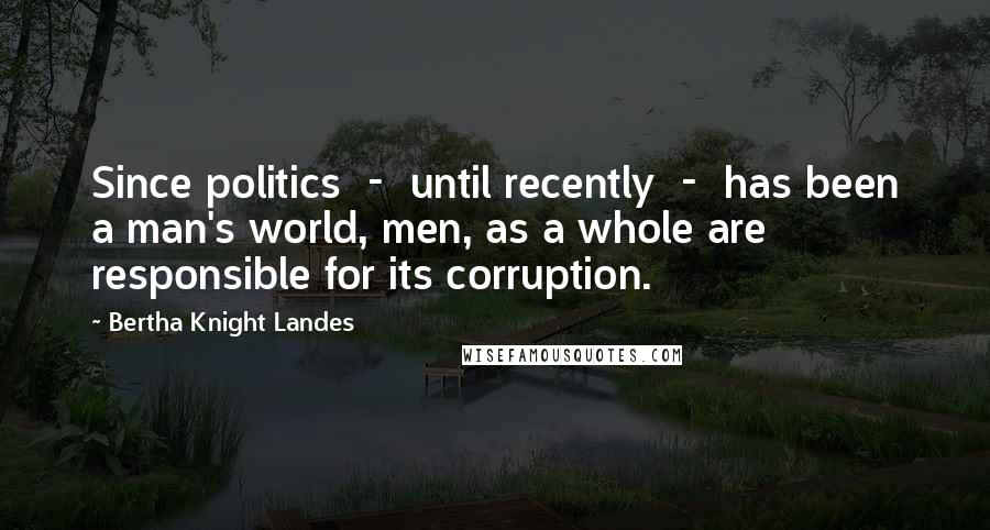 Bertha Knight Landes Quotes: Since politics - until recently - has been a man's world, men, as a whole are responsible for its corruption.