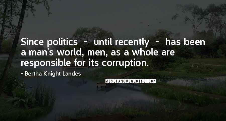 Bertha Knight Landes Quotes: Since politics  -  until recently  -  has been a man's world, men, as a whole are responsible for its corruption.