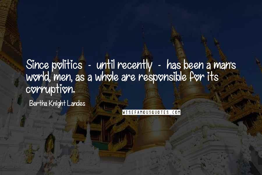 Bertha Knight Landes Quotes: Since politics  -  until recently  -  has been a man's world, men, as a whole are responsible for its corruption.