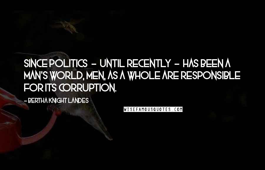 Bertha Knight Landes Quotes: Since politics  -  until recently  -  has been a man's world, men, as a whole are responsible for its corruption.