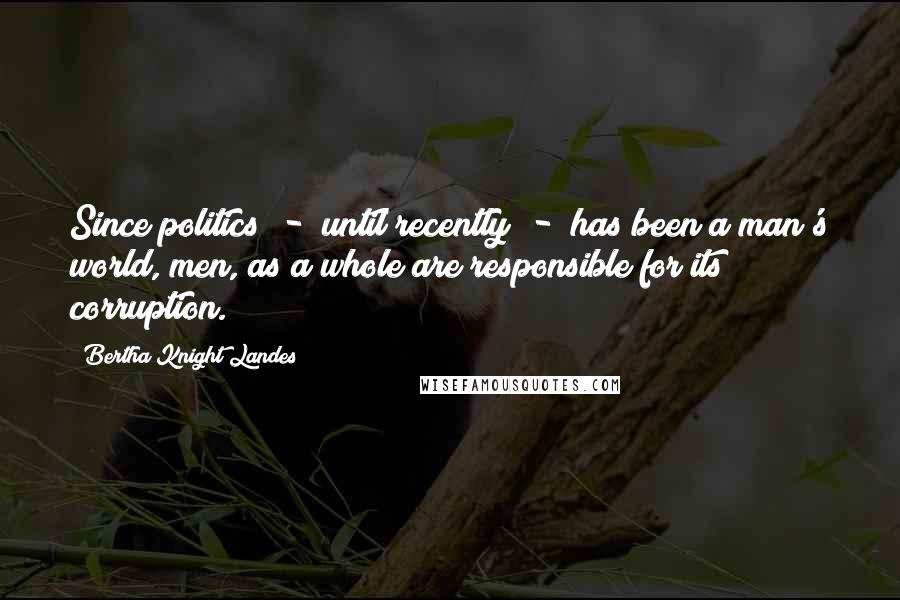 Bertha Knight Landes Quotes: Since politics  -  until recently  -  has been a man's world, men, as a whole are responsible for its corruption.