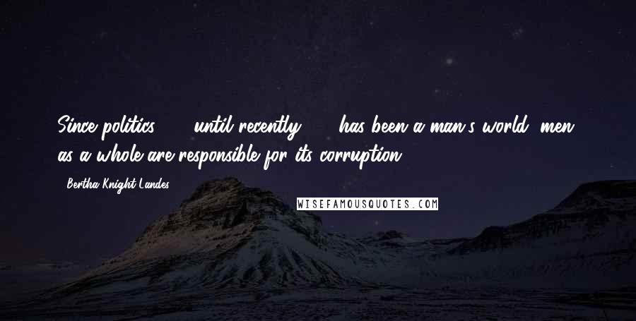 Bertha Knight Landes Quotes: Since politics  -  until recently  -  has been a man's world, men, as a whole are responsible for its corruption.