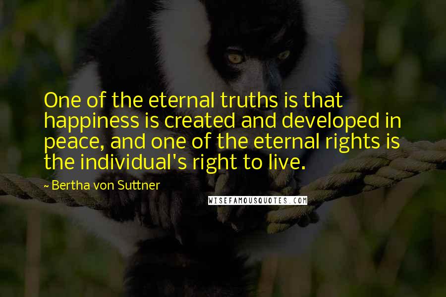 Bertha Von Suttner Quotes: One of the eternal truths is that happiness is created and developed in peace, and one of the eternal rights is the individual's right to live.