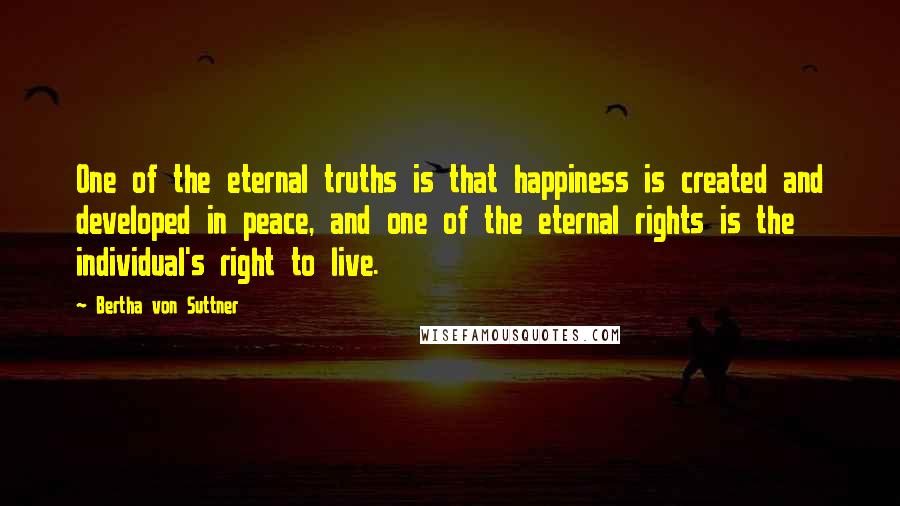 Bertha Von Suttner Quotes: One of the eternal truths is that happiness is created and developed in peace, and one of the eternal rights is the individual's right to live.