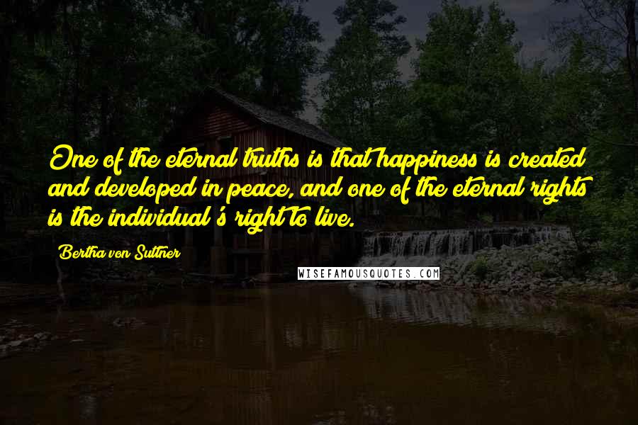 Bertha Von Suttner Quotes: One of the eternal truths is that happiness is created and developed in peace, and one of the eternal rights is the individual's right to live.