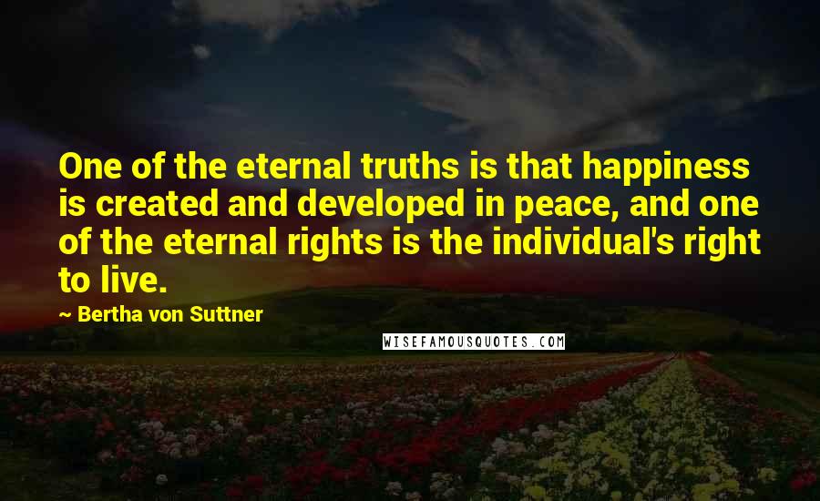 Bertha Von Suttner Quotes: One of the eternal truths is that happiness is created and developed in peace, and one of the eternal rights is the individual's right to live.