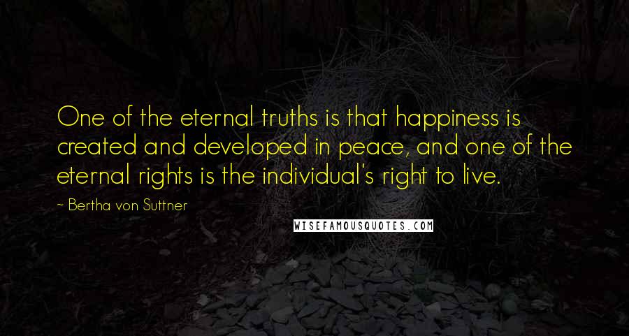 Bertha Von Suttner Quotes: One of the eternal truths is that happiness is created and developed in peace, and one of the eternal rights is the individual's right to live.