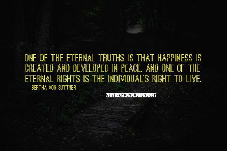 Bertha Von Suttner Quotes: One of the eternal truths is that happiness is created and developed in peace, and one of the eternal rights is the individual's right to live.