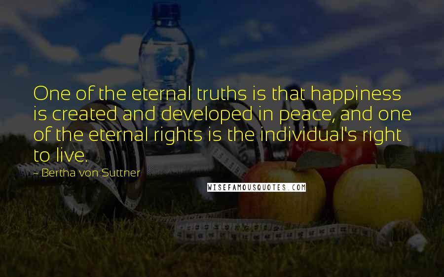 Bertha Von Suttner Quotes: One of the eternal truths is that happiness is created and developed in peace, and one of the eternal rights is the individual's right to live.