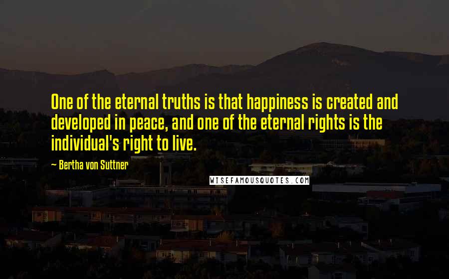 Bertha Von Suttner Quotes: One of the eternal truths is that happiness is created and developed in peace, and one of the eternal rights is the individual's right to live.