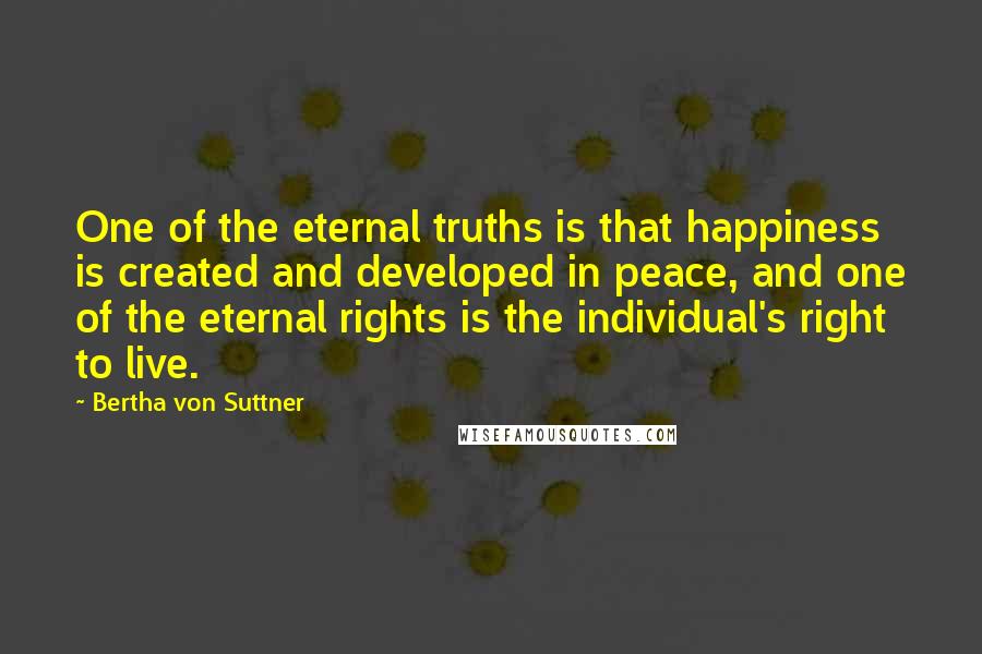 Bertha Von Suttner Quotes: One of the eternal truths is that happiness is created and developed in peace, and one of the eternal rights is the individual's right to live.