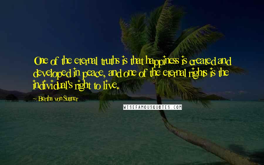 Bertha Von Suttner Quotes: One of the eternal truths is that happiness is created and developed in peace, and one of the eternal rights is the individual's right to live.