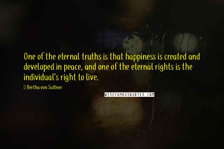 Bertha Von Suttner Quotes: One of the eternal truths is that happiness is created and developed in peace, and one of the eternal rights is the individual's right to live.