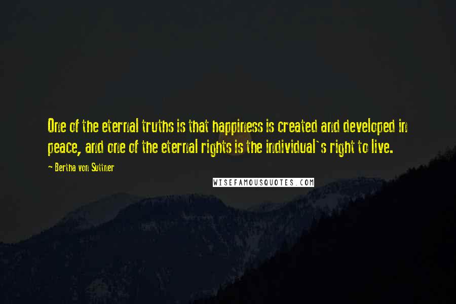 Bertha Von Suttner Quotes: One of the eternal truths is that happiness is created and developed in peace, and one of the eternal rights is the individual's right to live.