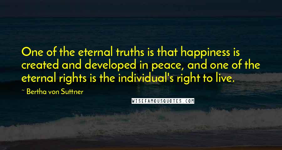 Bertha Von Suttner Quotes: One of the eternal truths is that happiness is created and developed in peace, and one of the eternal rights is the individual's right to live.