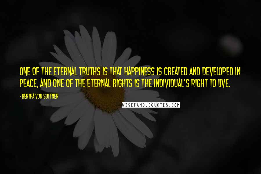 Bertha Von Suttner Quotes: One of the eternal truths is that happiness is created and developed in peace, and one of the eternal rights is the individual's right to live.