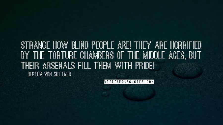 Bertha Von Suttner Quotes: Strange how blind people are! They are horrified by the torture chambers of the Middle Ages, but their arsenals fill them with pride!