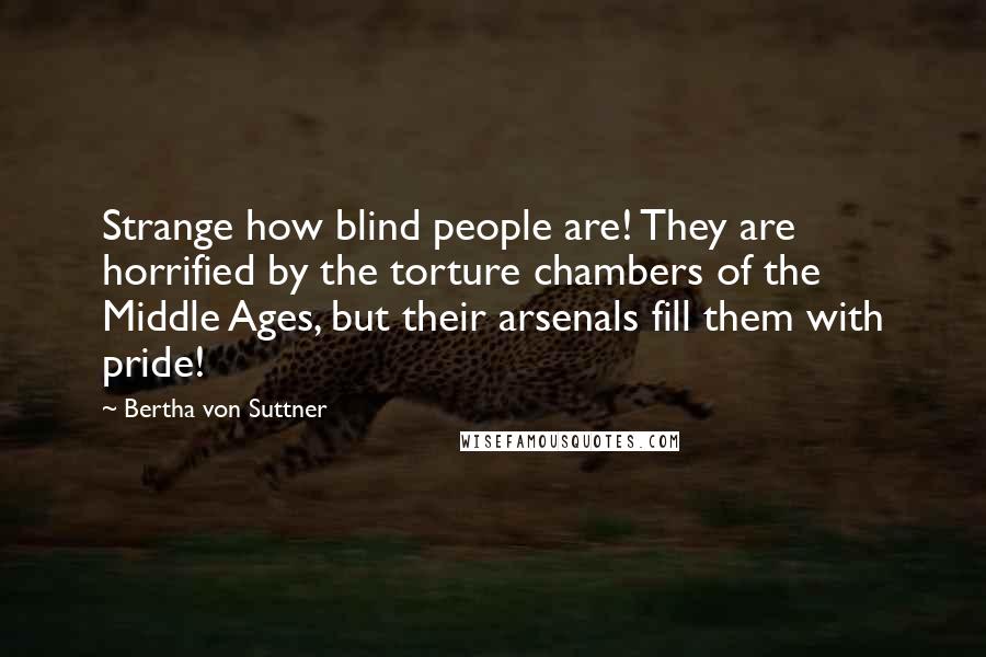 Bertha Von Suttner Quotes: Strange how blind people are! They are horrified by the torture chambers of the Middle Ages, but their arsenals fill them with pride!