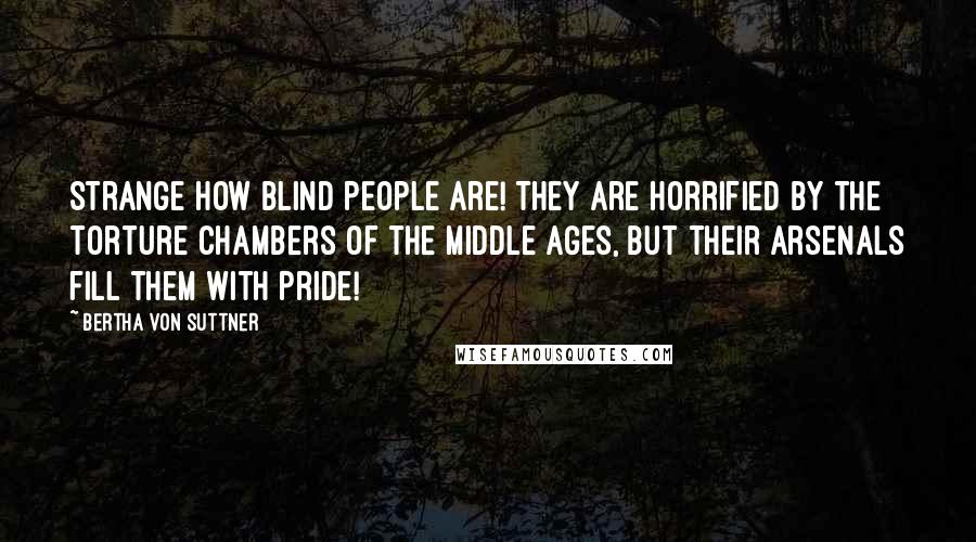 Bertha Von Suttner Quotes: Strange how blind people are! They are horrified by the torture chambers of the Middle Ages, but their arsenals fill them with pride!