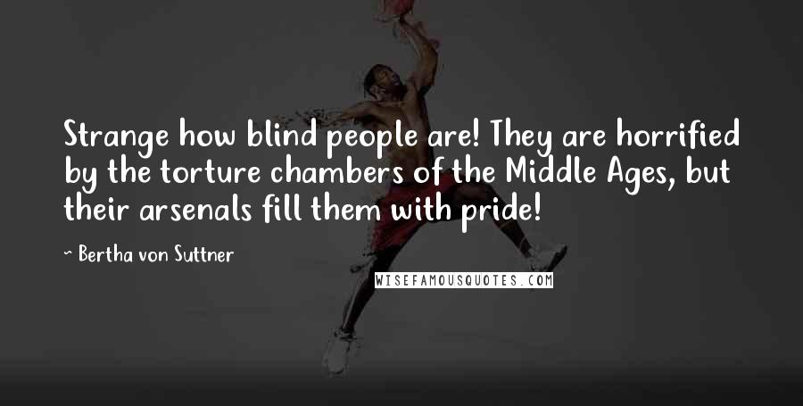 Bertha Von Suttner Quotes: Strange how blind people are! They are horrified by the torture chambers of the Middle Ages, but their arsenals fill them with pride!