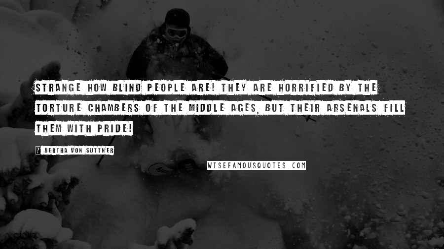 Bertha Von Suttner Quotes: Strange how blind people are! They are horrified by the torture chambers of the Middle Ages, but their arsenals fill them with pride!