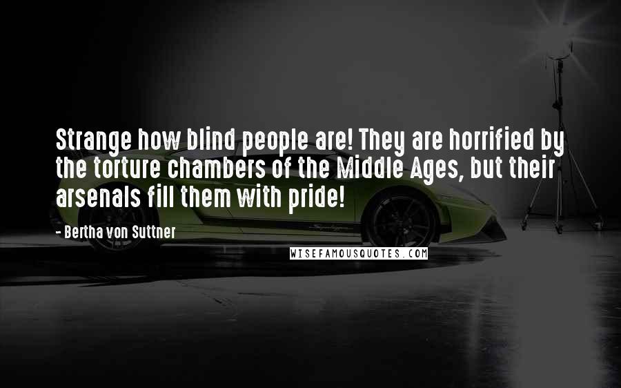 Bertha Von Suttner Quotes: Strange how blind people are! They are horrified by the torture chambers of the Middle Ages, but their arsenals fill them with pride!