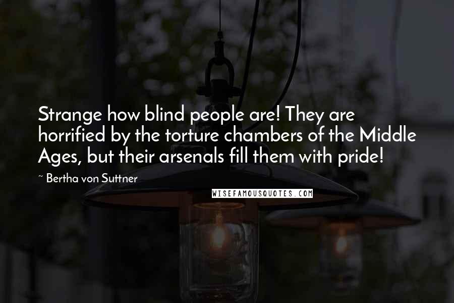 Bertha Von Suttner Quotes: Strange how blind people are! They are horrified by the torture chambers of the Middle Ages, but their arsenals fill them with pride!