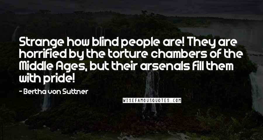 Bertha Von Suttner Quotes: Strange how blind people are! They are horrified by the torture chambers of the Middle Ages, but their arsenals fill them with pride!