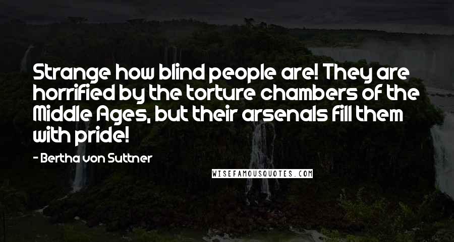 Bertha Von Suttner Quotes: Strange how blind people are! They are horrified by the torture chambers of the Middle Ages, but their arsenals fill them with pride!