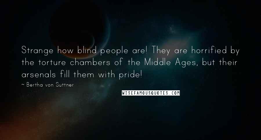 Bertha Von Suttner Quotes: Strange how blind people are! They are horrified by the torture chambers of the Middle Ages, but their arsenals fill them with pride!