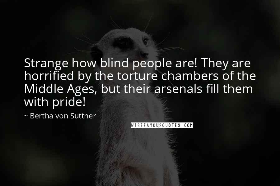 Bertha Von Suttner Quotes: Strange how blind people are! They are horrified by the torture chambers of the Middle Ages, but their arsenals fill them with pride!