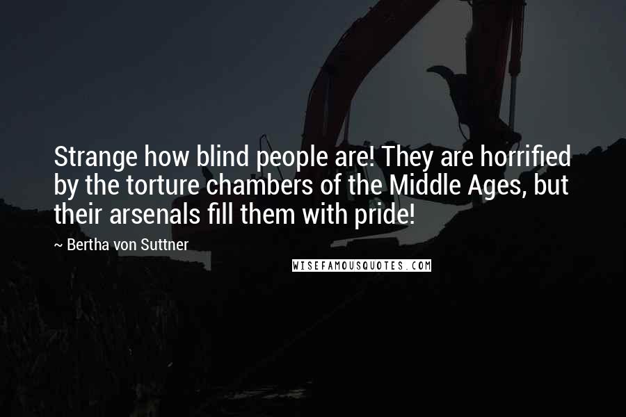 Bertha Von Suttner Quotes: Strange how blind people are! They are horrified by the torture chambers of the Middle Ages, but their arsenals fill them with pride!