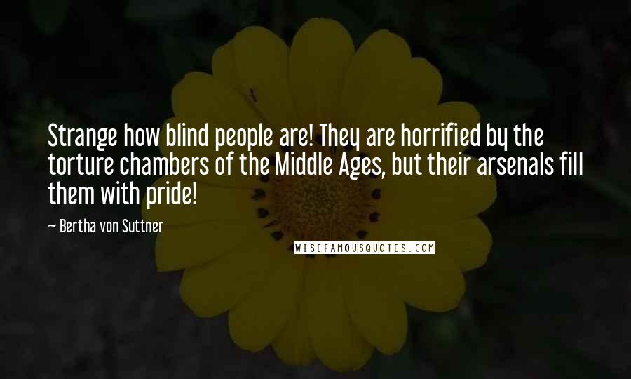 Bertha Von Suttner Quotes: Strange how blind people are! They are horrified by the torture chambers of the Middle Ages, but their arsenals fill them with pride!