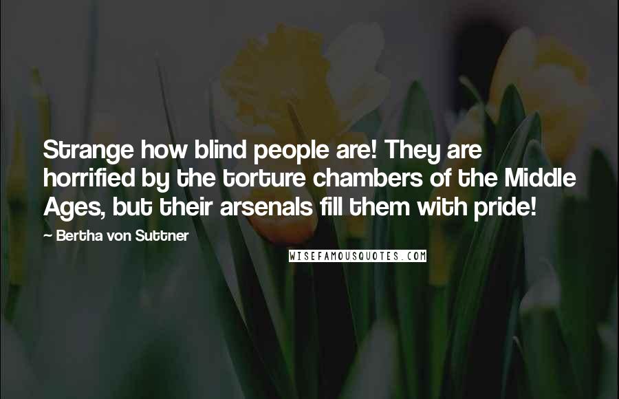 Bertha Von Suttner Quotes: Strange how blind people are! They are horrified by the torture chambers of the Middle Ages, but their arsenals fill them with pride!