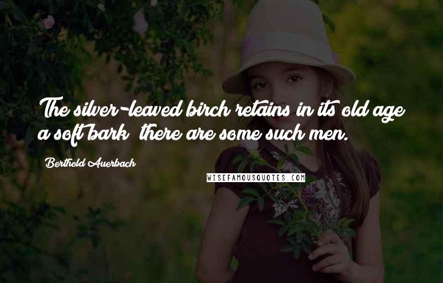 Berthold Auerbach Quotes: The silver-leaved birch retains in its old age a soft bark; there are some such men.