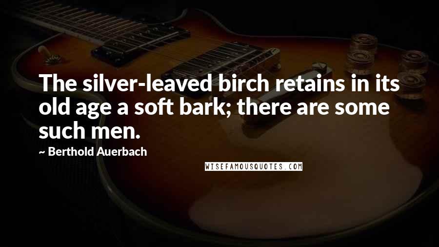 Berthold Auerbach Quotes: The silver-leaved birch retains in its old age a soft bark; there are some such men.