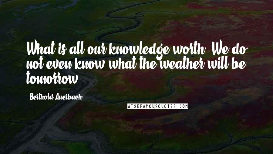 Berthold Auerbach Quotes: What is all our knowledge worth? We do not even know what the weather will be tomorrow.