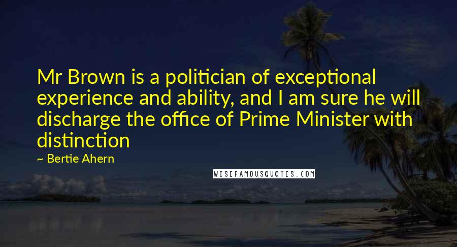 Bertie Ahern Quotes: Mr Brown is a politician of exceptional experience and ability, and I am sure he will discharge the office of Prime Minister with distinction