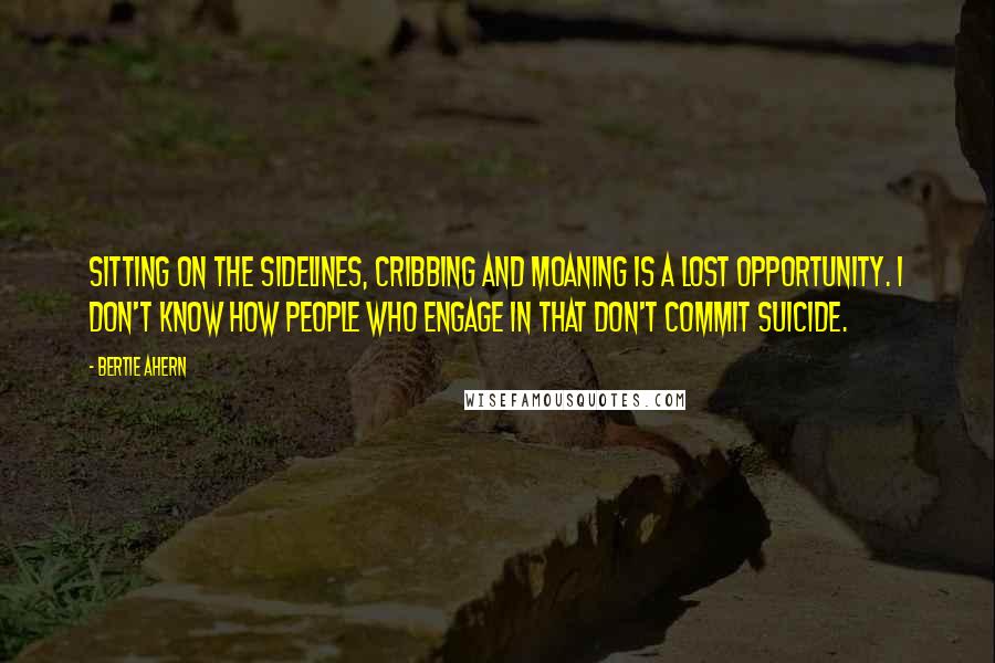 Bertie Ahern Quotes: Sitting on the sidelines, cribbing and moaning is a lost opportunity. I don't know how people who engage in that don't commit suicide.