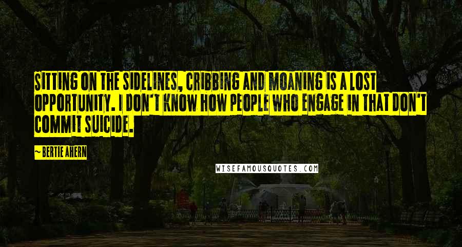 Bertie Ahern Quotes: Sitting on the sidelines, cribbing and moaning is a lost opportunity. I don't know how people who engage in that don't commit suicide.