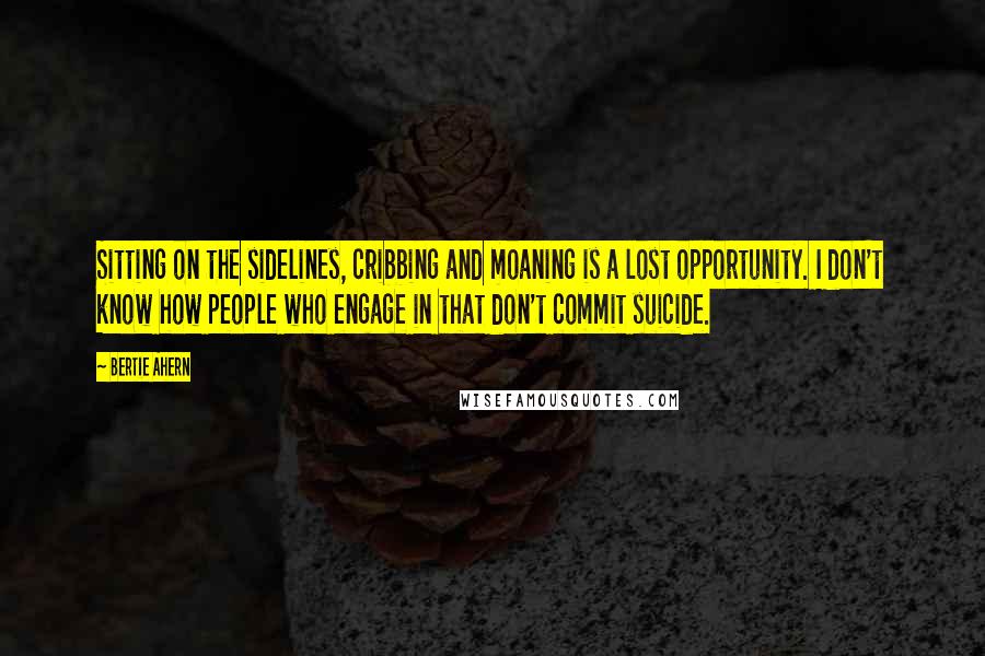 Bertie Ahern Quotes: Sitting on the sidelines, cribbing and moaning is a lost opportunity. I don't know how people who engage in that don't commit suicide.