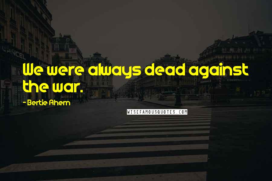 Bertie Ahern Quotes: We were always dead against the war.