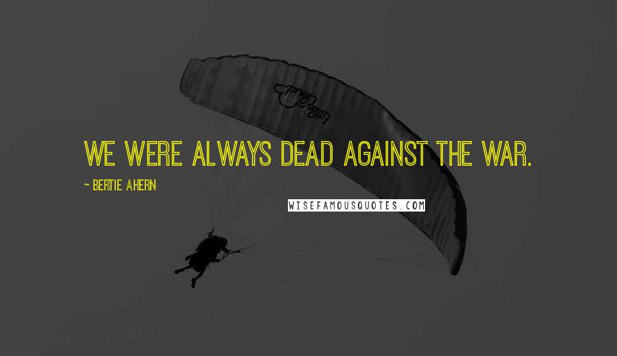 Bertie Ahern Quotes: We were always dead against the war.