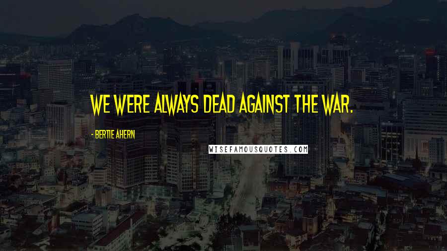 Bertie Ahern Quotes: We were always dead against the war.